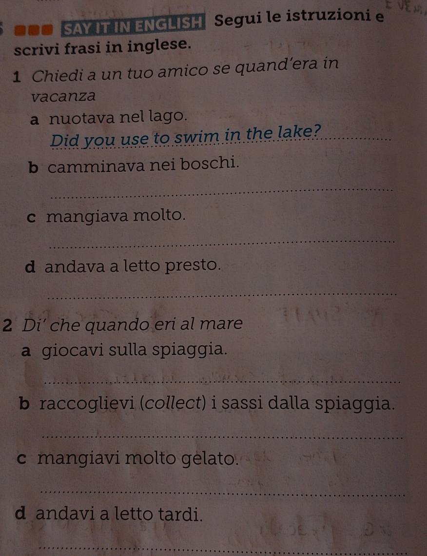 ■■■ SAY IT IN ENGLISH Segui le istruzioni e Em 
scrivi frasi in inglese. 
1 Chiedi a un tuo amico se quand’era in 
vacanza 
a nuotava nel lago. 
Did you use to swim in the lake?_ 
b camminava nei boschi. 
_ 
c mangiava molto. 
_ 
d andava a letto presto. 
_ 
2 Di’ che quando eri al mare 
a giocavi sulla spiaggia. 
_ 
b raccoglievi (collect) i sassi dalla spiaggia. 
_ 
c mangiavi molto gelato. 
_ 
d andavi a letto tardi. 
_