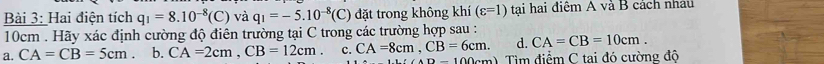 Hai điện tích q_1=8.10^(-8)(C) và q_1=-5.10^(-8)(C) đặt trong không khí (varepsilon =1) tại hai điệm A và B cách nhâu
10cm. Hãy xác định cường độ điên trường tại C trong các trường hợp sau :
d. CA=CB=10cm.
a. CA=CB=5cm b. CA=2cm, CB=12cm. c. CA=8cm, CB=6cm. Tìm điểm C tai đó cường độ
AD=100