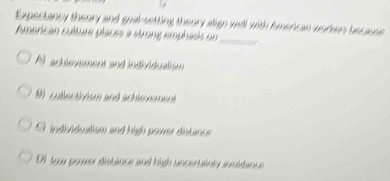 Expectancy theory and goal-setting theory align well with American worvers because
American culture places a strony emphasis on_
A) achievement and individuaism 
collectivism and achlevement
O individuatism and high power distance
91 jow gower distance and high unceruainly avoidance