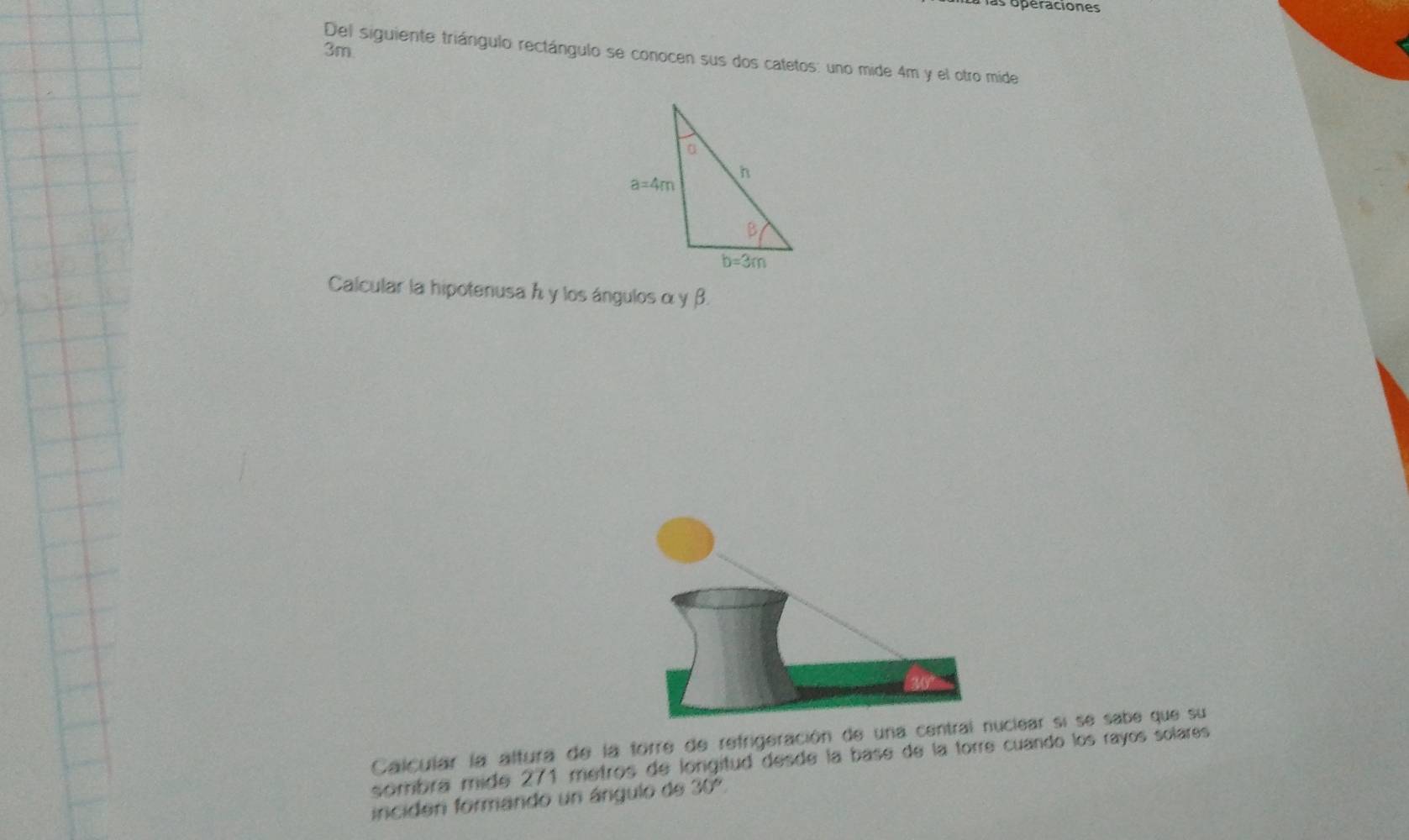 is operaciones
3m
Del siguiente triángulo rectángulo se conocen sus dos catetos: uno mide 4m y el otro mide
Calcular la hipotenusa h y los ángulosα γ β.
Calcular la altura de la forre de refrigeración de una iear si se sabe que su
sombra mide 271 metros de longitud desde la base de la torre cuando los rayos solares
inciden formando un ángulo de 30°