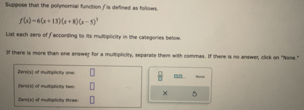 Suppose that the polynomial function is defined as follows.
f(x)=6(x+13)(x+8)(x-5)^3
List each zero of ∫according to its multiplicity in the categories below. 
If there is more than one answer for a multiplicity, separate them with commas. If there is no answer, click on "None." 
None 
 □ /□   □□ 
×