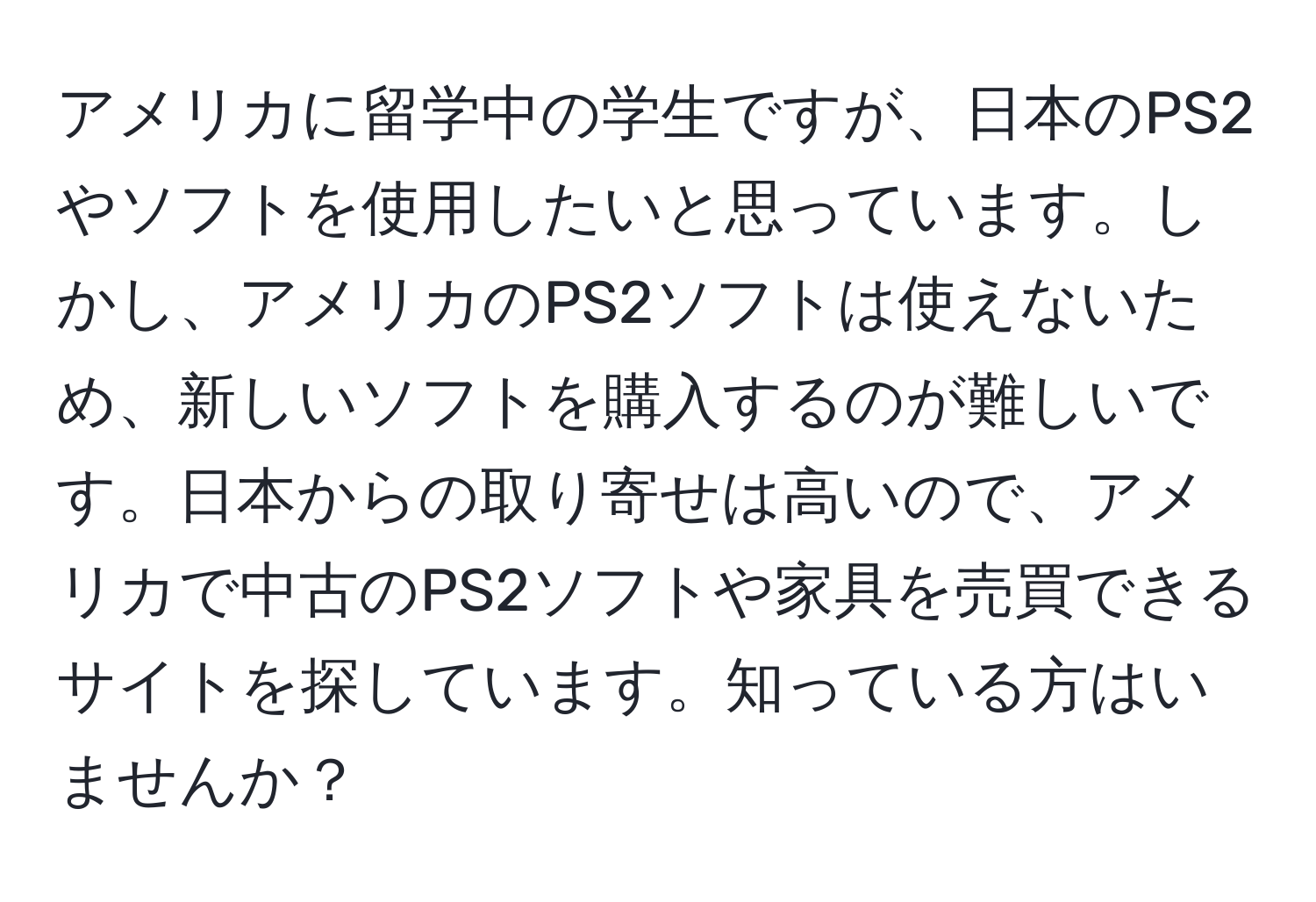 アメリカに留学中の学生ですが、日本のPS2やソフトを使用したいと思っています。しかし、アメリカのPS2ソフトは使えないため、新しいソフトを購入するのが難しいです。日本からの取り寄せは高いので、アメリカで中古のPS2ソフトや家具を売買できるサイトを探しています。知っている方はいませんか？