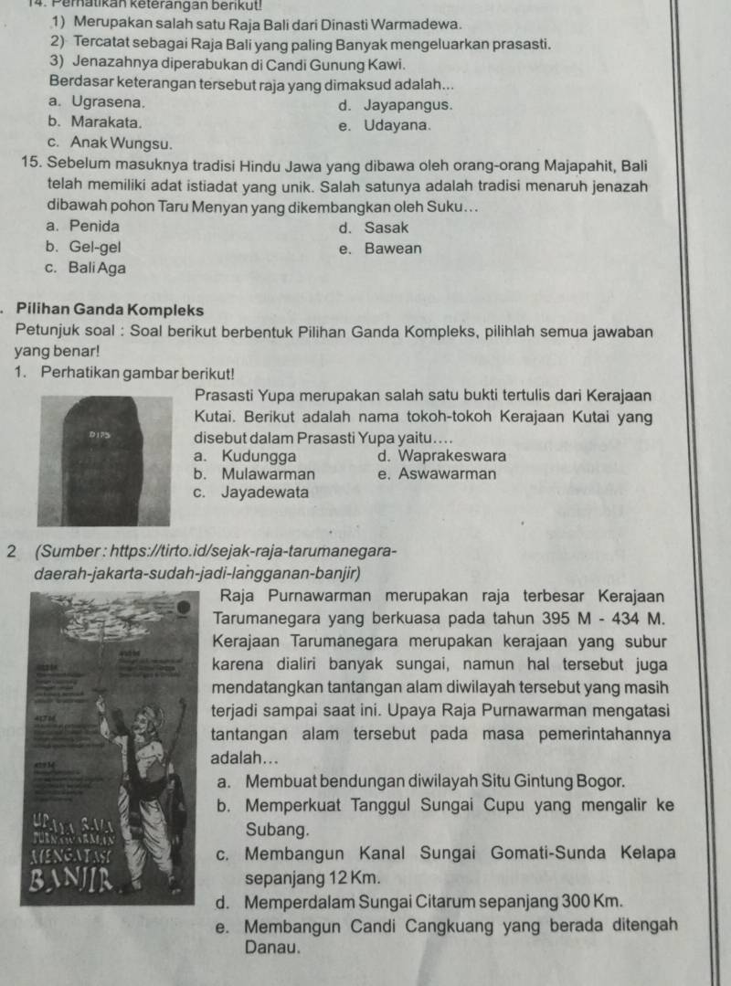 Peratikan keterangan berikut!
1) Merupakan salah satu Raja Bali dari Dinasti Warmadewa.
2) Tercatat sebagai Raja Bali yang paling Banyak mengeluarkan prasasti.
3) Jenazahnya diperabukan di Candi Gunung Kawi.
Berdasar keterangan tersebut raja yang dimaksud adalah...
a. Ugrasena. d. Jayapangus.
b. Marakata. e. Udayana.
c. Anak Wungsu.
15. Sebelum masuknya tradisi Hindu Jawa yang dibawa oleh orang-orang Majapahit, Bali
telah memiliki adat istiadat yang unik. Salah satunya adalah tradisi menaruh jenazah
dibawah pohon Taru Menyan yang dikembangkan oleh Suku...
a. Penida d. Sasak
b. Gel-gel e. Bawean
c. Bali Aga
Pilihan Ganda Kompleks
Petunjuk soal : Soal berikut berbentuk Pilihan Ganda Kompleks, pilihlah semua jawaban
yang benar!
1. Perhatikan gambar berikut!
Prasasti Yupa merupakan salah satu bukti tertulis dari Kerajaan
Kutai. Berikut adalah nama tokoh-tokoh Kerajaan Kutai yang
disebut dalam Prasasti Yupa yaitu....
a. Kudungga d. Waprakeswara
b. Mulawarman e. Aswawarman
c. Jayadewata
2 (Sumber : https://tirto.id/sejak-raja-tarumanegara-
daerah-jakarta-sudah-jadi-langganan-banjir)
Raja Purnawarman merupakan raja terbesar Kerajaan
Tarumanegara yang berkuasa pada tahun 395 M - 434 M.
Kerajaan Tarumanegara merupakan kerajaan yang subur
karena dialiri banyak sungai, namun hal tersebut juga
mendatangkan tantangan alam diwilayah tersebut yang masih
terjadi sampai saat ini. Upaya Raja Purnawarman mengatasi
tantangan alam tersebut pada masa pemerintahannya
adalah...
a. Membuat bendungan diwilayah Situ Gintung Bogor.
b. Memperkuat Tanggul Sungai Cupu yang mengalir ke
Subang.
c. Membangun Kanal Sungai Gomati-Sunda Kelapa
sepanjang 12 Km.
d. Memperdalam Sungai Citarum sepanjang 300 Km.
e. Membangun Candi Cangkuang yang berada ditengah
Danau.