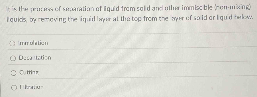 It is the process of separation of liquid from solid and other immiscible (non-mixing)
liquids, by removing the liquid layer at the top from the layer of solid or liquid below.
Immolation
Decantation
Cutting
Filtration