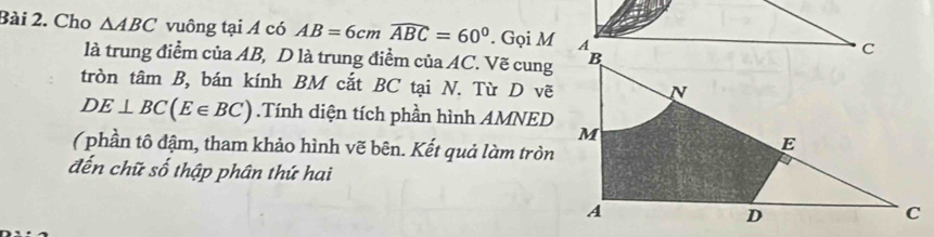 Cho △ ABC vuông tại Á có AB=6cmwidehat ABC=60°. Gọi M 
là trung điểm của AB, D là trung điểm ciaAC Vẽ cung 
tròn tâm B, bán kính BM cắt BC tại N. Từ D vẽ
DE⊥ BC(E∈ BC).Tính diện tích phần hình AMNED 
( phần tô đậm, tham khảo hình vẽ bên. Kết quả làm tròn 
đến chữ số thập phân thứ hai