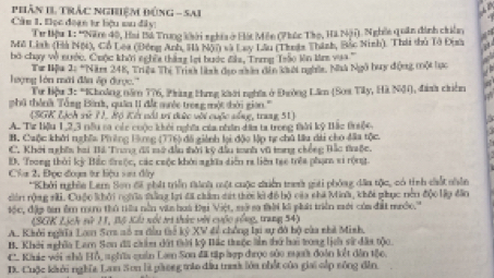 phân II Trắc nghiệm Đứng - Sai
Câu 1. Đọc đoạn tư liệu mu đây:
Tư Hậu 1: 'Năm 40, Ha Bá Trung khởi nghĩa ở Hột Mên (Phúc Tào, Hà Nậi). Nghềi quân dình chiên
Mô Linh (Hà Nội), Cổ Lêa (Đồng Anh, Hà Nón sã Lay Lầu (Thuậa Thành, Bắc Ninh). Thá thủ Tô Đixa
bó chạy vô nước, Cuộc khởi nchềa thần lại bước đa, Trmg Trào lên Mrz vaa '''
lượng lớn mới đân áp được.'''  Tư Bậu 2: *Năm 248, Triệu Thị Trinh linh đao nân dân kếi nghĩi, Nhà Ngô huy động một tực
Tư Hiệu 3: *KChoảng năm 776, Phàng Hng khởi nghĩa ở Đường Lân (Sơa Tây, Hà Nộ), đanh chiên
phú thành Tổng Bình, quân 1I đất suớc trong một thời gian.'''
(SGK Lịch vử ?), Hộ Kết nổi vi tiức với cuộc sống, trang 51)
A. Tư liệu 1,2,3 nều sa các cuộc khởi nghĩa của nhân dầa ta trong tàài kỷ Bắc triểi
B. Caộc khởi nghĩa Phêng Hùng (776) đã giành lại độo lập tự chủ lâu dài cho đầa tộc.
C. Khởi nghĩn hai Bả Trung đã mở đầu thời kỹ đầu tanh vũ trng chống Bắc trộc.
D. Trong thời kỳ Bắc đrưộc, các cuộc khởi nghĩa diễn ra liên tạe trêa phạm vi rộng
Cha 2, Đọc đoạa tư liệu sau đây
*Khởi nghĩa Lam Sơn đi phát triển tành một cuộc chiến tren gọới phóng đĩa tộc, có tính cất nhên
dên rộng sãi. Cuộc khởi nghĩa thắng lợi đã châm dát thời kử đô bộ của chá Minh, khối phục nên độc lập đân
Hộc, đặp tin êm mư thủ tiêu nằn viên hoà Đại Việt, mở s thời kô phái triền mới của đất mước.'''
(SGK Lịch sử 11, Bộ Kht nội tri thức với cuộc sống, trang 54)
A. Khởi ngờĩa Lạm Sơs sổ 2a đầu tế kỷ XV đề chống lại sự đô bộ càa nhà Mish.
B. Khởi nghĩa Lam Son đã châm dất thời kỳ Bắc truộc ln thứ hai trong lịch sử đâa tộc.
C. Kluic với nhà Hỗ, n ghĩa quản La Sơn đã tập hợp đrọc sủo nưi đoàn kết dân tộc.
D. Cuộc khởi nghĩa Lan Sơn là phong mào đầu trah lớa nhật của giai cắp sông đân