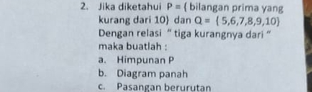 Jika diketahui P=  bilangan prima yang
kurang dari 10  dan Q= 5,6,7,8,9,10
Dengan relasi “ tiga kurangnya dari ”
maka buatlah :
a. Himpunan P
b. Diagram panah
c. Pasangan berurutan