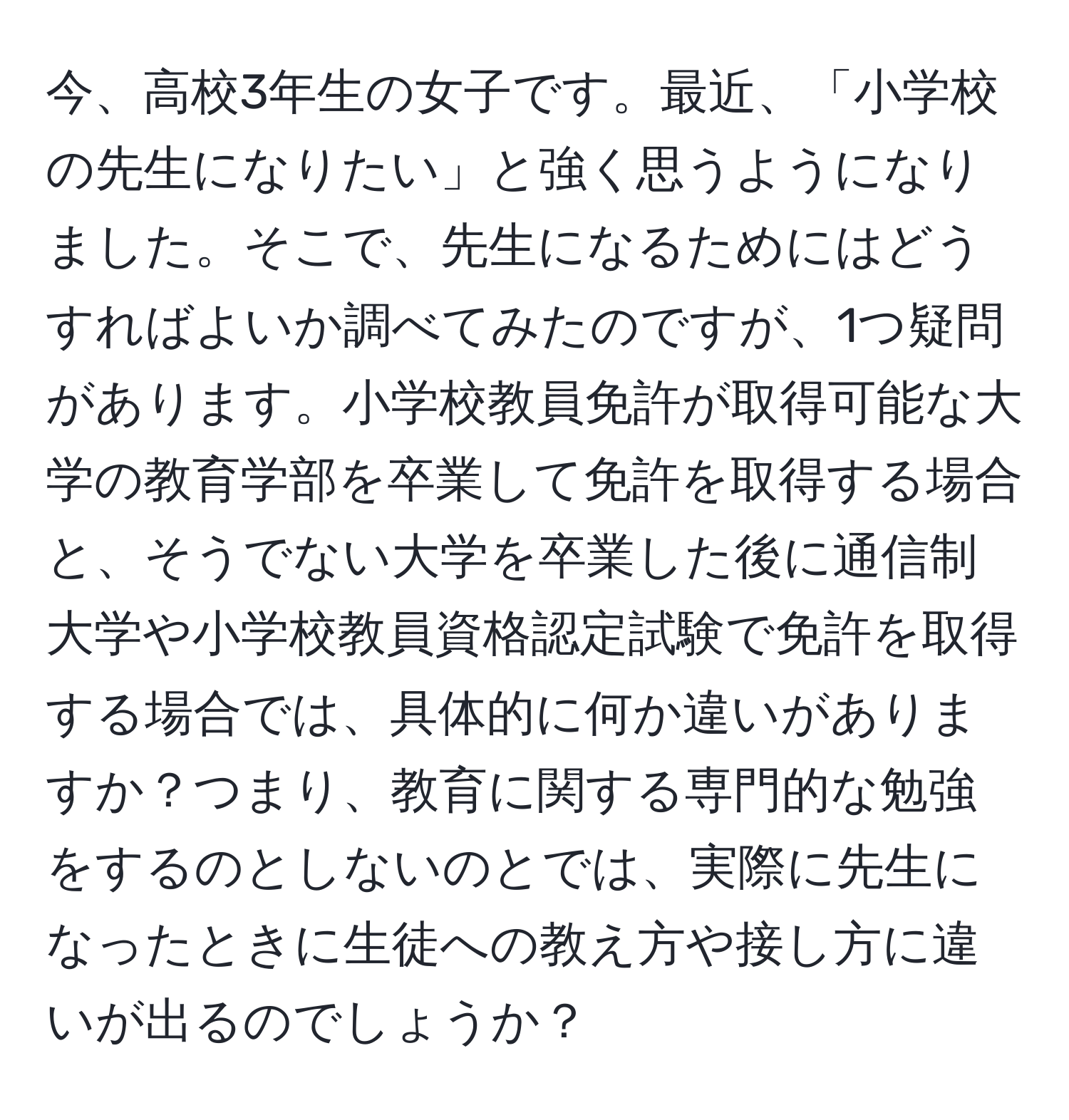 今、高校3年生の女子です。最近、「小学校の先生になりたい」と強く思うようになりました。そこで、先生になるためにはどうすればよいか調べてみたのですが、1つ疑問があります。小学校教員免許が取得可能な大学の教育学部を卒業して免許を取得する場合と、そうでない大学を卒業した後に通信制大学や小学校教員資格認定試験で免許を取得する場合では、具体的に何か違いがありますか？つまり、教育に関する専門的な勉強をするのとしないのとでは、実際に先生になったときに生徒への教え方や接し方に違いが出るのでしょうか？