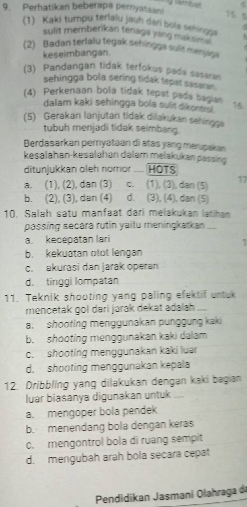 ylambal
9. Perhatikan beberapa peryataan
15. 9
(1) Kaki tumpu terlalu jauh dari bóla sehingga
-
sulit memberikan tenaga yang maksimal .
(2) Badan terlalu tegak sehingga sulit menjaga
keseimbangan.
(3) Pandangan tidak terfokus pada sasaran
sehingga bola sering tidak tepat sasaran .
(4) Perkenaan bola tidak tepat pada bagian 16.
dalam kaki sehingga bola sulit dikontrol .
(5) Gerakan lanjutan tidak dilakukan sehingga
tubuh menjadi tidak seimbang.
Berdasarkan pemyataan di atas yang merupakan
kesalahan-kesalahan dalam melakukan passing
ditunjukkan oleh nomor HOTS
a. (1), (2), dan (3) c. (1), (3), dan (5)
17
b. (2), (3), dan (4) d. (3), (4), dan (5)
10. Salah satu manfaat dari melakukan latihan
passing secara rutin yaitu meningkatkan ....
a. kecepatan lari
1
b. kekuatan otot lengan
c. akurasi dan jarak operan
d. tinggi lompatan
11. Teknik shooting yang paling efektif untuk
mencetak gol dari jarak dekat adalah
a. shooting menggunakan punggung kaki
b. shooting menggunakan kaki dalam
c. shooting menggunakan kaki luar
d. shooting menggunakan kepala
12. Dribbling yang dilakukan dengan kaki bagian
luar biasanya digunakan untuk ....
a. mengoper bola pendek
b. menendang bola dengan keras
c. mengontrol bola di ruang sempit
d. mengubah arah bola secara cepat
Pendidikan Jasmani Olahraga da