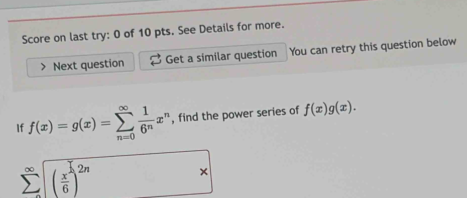 Score on last try: 0 of 10 pts. See Details for more.
Next question Get a similar question You can retry this question below
If f(x)=g(x)=sumlimits _(n=0)^(∈fty) 1/6^n x^n , find the power series of f(x)g(x).
sumlimits _(∈fty)^(∈fty)(frac x^(widehat 1)6)^2n
×