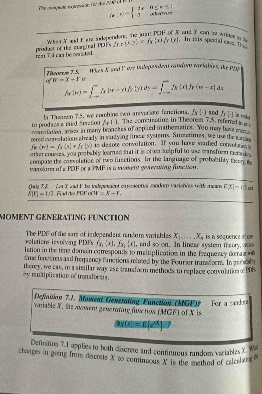 The complete expression for the      w
f_W(w)=beginarrayl 2w0≤ w≤ 1 0otherwiseendarray.
When X and Y are independent, the joint PDF of X and Y can be written as the
product of the marginal PDFs fx r (x,y)=fx(x)fy(y). In this special case. Theo
rem 7.4 can be restated.
Theorem 7.5. When X and Y are independent random variables, the PDF
of W=X+Yis
f_W(w)=∈t _(-∈fty)^(∈fty)f_X(w-y)f_Y(y)dy=∈t _(-∈fty)^(∈fty)f_X(x)f_Y(w-x)dx
In Theorem 7.5, we combine two univariate functions, f_x(· ) and f_Y(^+) in order
to produce a third function f_W(i). The combination in Theorem 7.5, referred to as
convolution, arises in many branches of applied mathematics. You may have encoun-
tered convolutions already in studying linear systems. Sometimes, we use the notation
f_W(w)=f_X(x)*f_Y(y) to denote convolution. If you have studied convolution m
other courses, you probably learned that it is often helpful to use transform methods to
compute the convolution of two functions. In the language of probability theory, the
transform of a PDF or a PMF is a moment generating function.
Quiz 7.2. Let X and Y be independent exponential random variables with means E[X]=1/3md
E[Y]=1/2. Find the PDF of W=X+Y.
MOMENT GENERATING FUNCTION
The PDF of the sum of independent random variables X_1,...,X_n is a sequence of con-
volutions involving PDFs f_x_1(x),f_x_2(x) , and so on. In linear system theory, convo
lution in the time domain corresponds to multiplication in the frequency domain with
time functions and frequency functions related by the Fourier transform. In probability
theory, we can, in a similar way use transform methods to replace convolution of PDF
by multiplication of transforms.
Definition 7.1. Moment Generating Function (MGF)9 For a random
variable X, the moment generating function (MGF) of X is
varnothing x(s)=E[e^(sx)]
Definition 7.1 applies to both discrete and continuous random variables X. Wa
changes in going from discrete X to continuous X is the method of calculating t