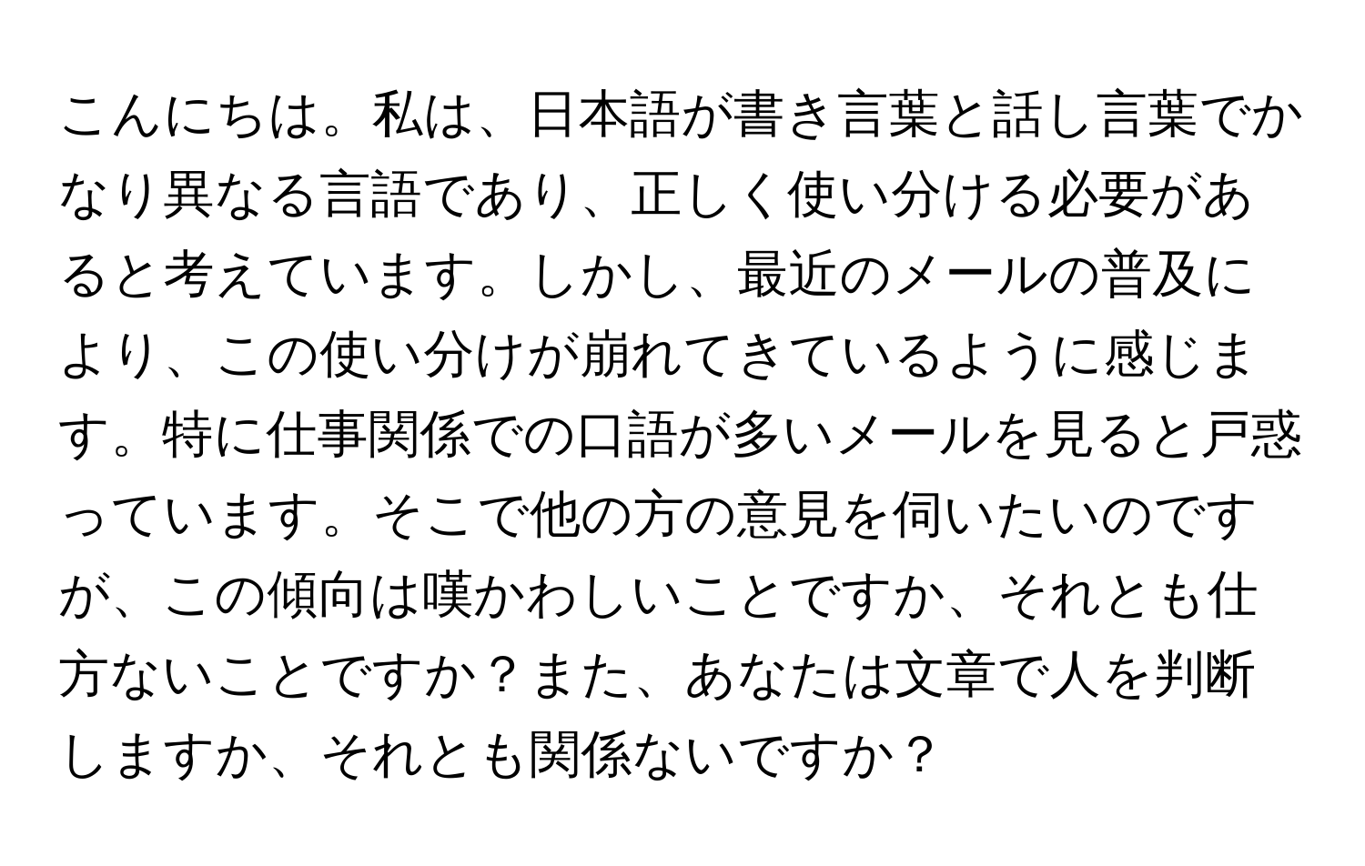 こんにちは。私は、日本語が書き言葉と話し言葉でかなり異なる言語であり、正しく使い分ける必要があると考えています。しかし、最近のメールの普及により、この使い分けが崩れてきているように感じます。特に仕事関係での口語が多いメールを見ると戸惑っています。そこで他の方の意見を伺いたいのですが、この傾向は嘆かわしいことですか、それとも仕方ないことですか？また、あなたは文章で人を判断しますか、それとも関係ないですか？