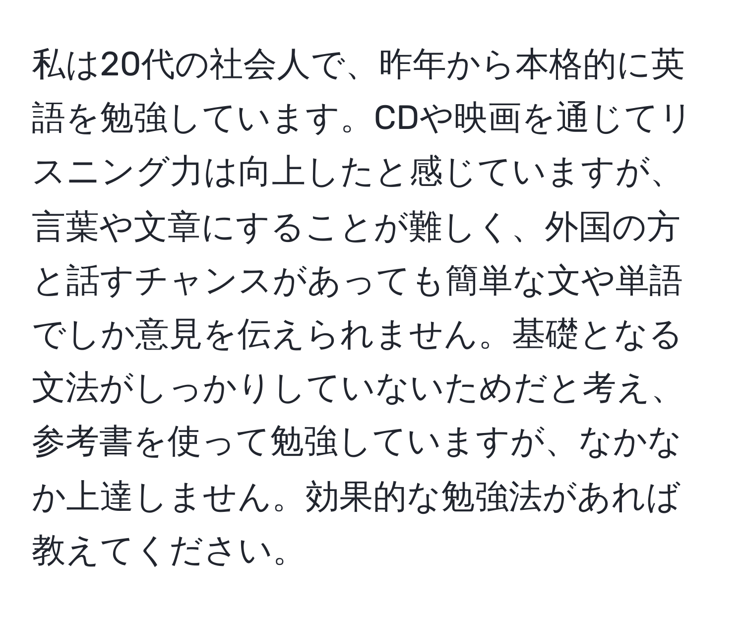 私は20代の社会人で、昨年から本格的に英語を勉強しています。CDや映画を通じてリスニング力は向上したと感じていますが、言葉や文章にすることが難しく、外国の方と話すチャンスがあっても簡単な文や単語でしか意見を伝えられません。基礎となる文法がしっかりしていないためだと考え、参考書を使って勉強していますが、なかなか上達しません。効果的な勉強法があれば教えてください。