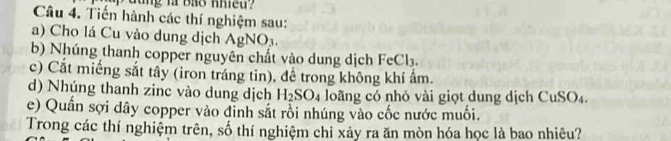 Tiến hành các thí nghiệm sau: 
a) Cho lá Cu vào dung dịch AgNO₃. 
b) Nhúng thanh copper nguyên chất vào dung dịch FeCl₃. 
c) Cắt miếng sắt tây (iron tráng tin), đề trong không khí ẩm. 
d) Nhúng thanh zinc vào dung dịch H_2SO_4 lo ng có nhỏ vài giọt dung dịch CuSO_4
e) Quần sợi dây copper vào đỉnh sắt rồi nhúng vào cốc nước muối. 
Trong các thí nghiệm trên, số thí nghiệm chỉ xảy ra ăn mòn hóa học là bao nhiêu?