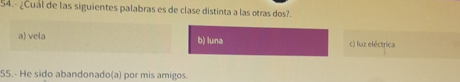 54.- ¿Cuál de las siguientes palabras es de clase distinta a las otras dos?.
a) vela
b) luna
c) luz eléctrica
55.- He sido abandonado(a) por mis amigos.