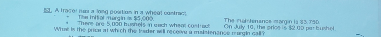 A trader has a long position in a wheat contract. 
The initial margin is $5,000. The maintenance margin is $3,750. 
There are 5,000 bushels in each wheat contract On July 10, the price is $2.00 per bushel. 
What is the price at which the trader will receive a maintenance margin call?