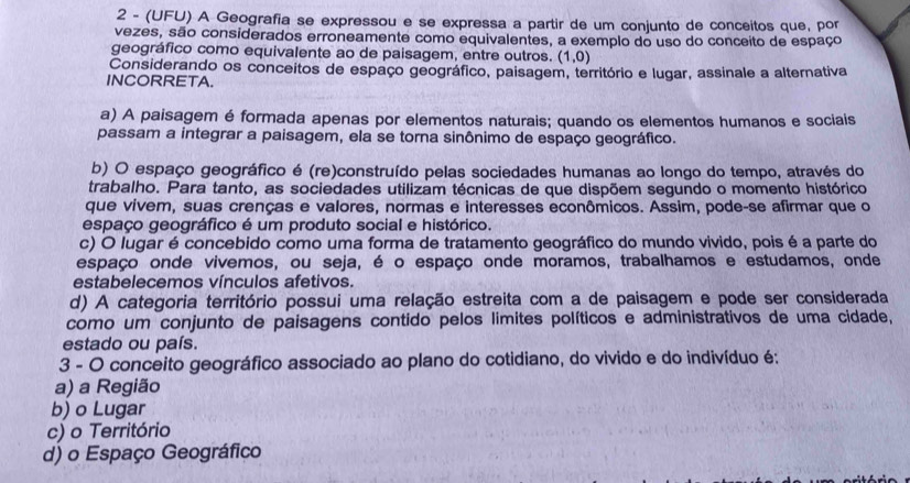 2 - (UFU) A Geografia se expressou e se expressa a partir de um conjunto de conceitos que, por
vezes, são considerados erroneamente como equivalentes, a exemplo do uso do conceito de espaço
geográfico como equivalente ao de paisagem, entre outros. (1,0)
Considerando os conceitos de espaço geográfico, paisagem, território e lugar, assinale a alternativa
INCORRETA.
a) A paisagem é formada apenas por elementos naturais; quando os elementos humanos e sociais
passam a integrar a paisagem, ela se torna sinônimo de espaço geográfico.
b) O espaço geográfico é (re)construído pelas sociedades humanas ao longo do tempo, através do
trabalho. Para tanto, as sociedades utilizam técnicas de que dispõem segundo o momento histórico
que vivem, suas crenças e valores, normas e interesses econômicos. Assim, pode-se afirmar que o
espaço geográfico é um produto social e histórico.
c) O lugar é concebido como uma forma de tratamento geográfico do mundo vivido, pois é a parte do
espaço onde vivemos, ou seja, é o espaço onde moramos, trabalhamos e estudamos, onde
estabelecemos vínculos afetivos.
d) A categoria território possui uma relação estreita com a de paisagem e pode ser considerada
como um conjunto de paisagens contido pelos limites políticos e administrativos de uma cidade,
estado ou país.
3 - O conceito geográfico associado ao plano do cotidiano, do vivido e do indivíduo é;
a) a Região
b) o Lugar
c) o Território
d) o Espaço Geográfico