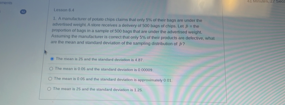 iments
Lesson 6.4
1. A manufacturer of potato chips claims that only 5% of their bags are under the
advertised weight. A store receives a delivery of 500 bags of chips. Let hat p=the
proportion of bags in a sample of 500 bags that are under the advertised weight.
Assuming the manufacturer is correct that only 5% of their products are defective, what
are the mean and standard deviation of the sampling distribution of ?
The mean is 25 and the standard deviation is 4.87.
The mean is 0.05 and the standard deviation is 0.00009.
The mean is 0.05 and the standard deviation is approximately 0.01.
The mean is 25 and the standard deviation is 1.25.