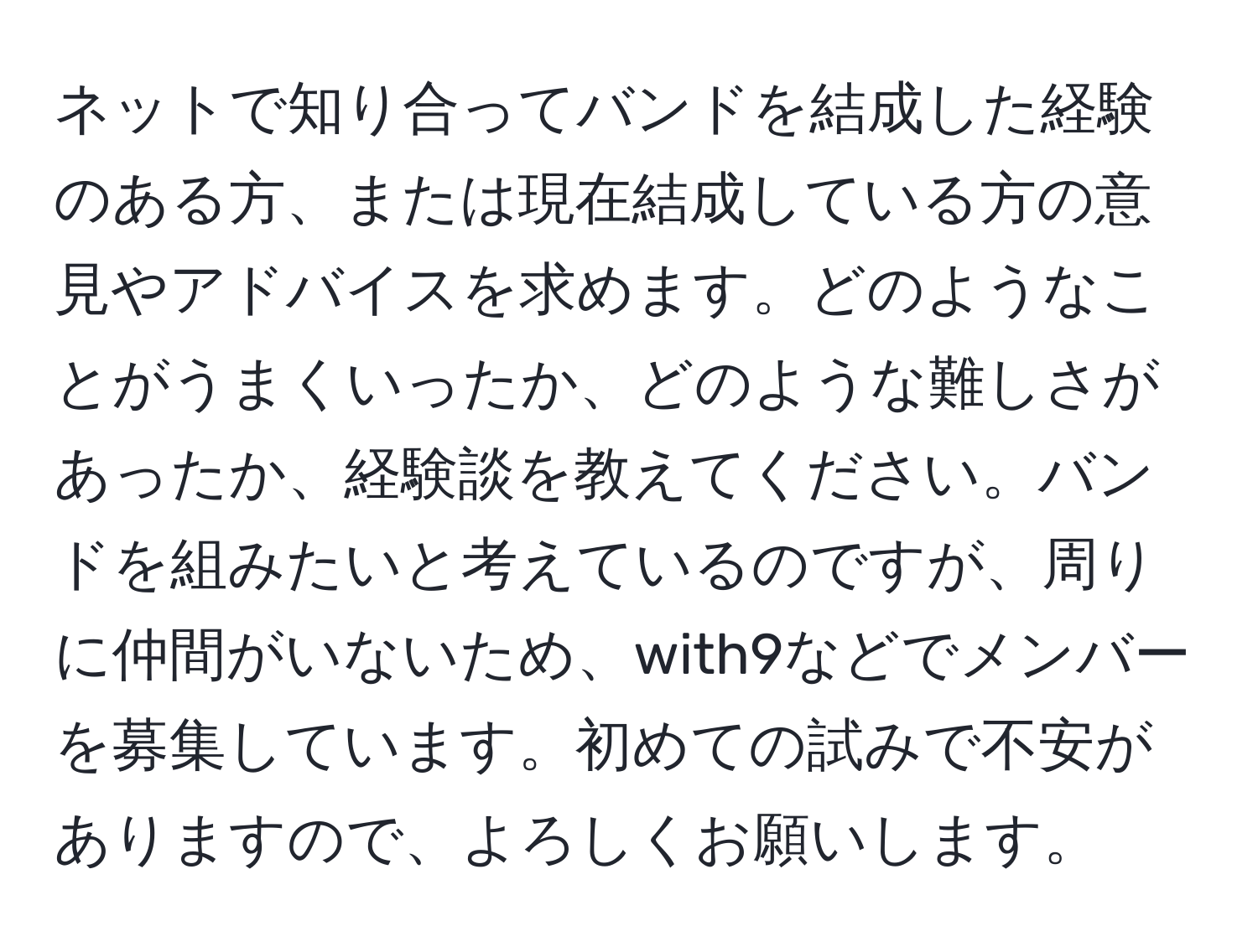 ネットで知り合ってバンドを結成した経験のある方、または現在結成している方の意見やアドバイスを求めます。どのようなことがうまくいったか、どのような難しさがあったか、経験談を教えてください。バンドを組みたいと考えているのですが、周りに仲間がいないため、with9などでメンバーを募集しています。初めての試みで不安がありますので、よろしくお願いします。