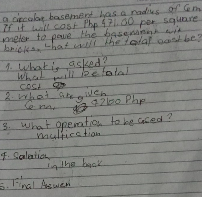 a circular basement has a radius of Cm
If it will cost Php 471. 00 per square
meter to pave the basenient wit 
bricks, what will the tolal costbe? 
1. What is asked? 
What will befatal 
cost 
2. What are given 
Ce na. 342100 Php 
3. What operation to beased? 
mulfication 
4. Solation 
in the back 
5. Final Aswer