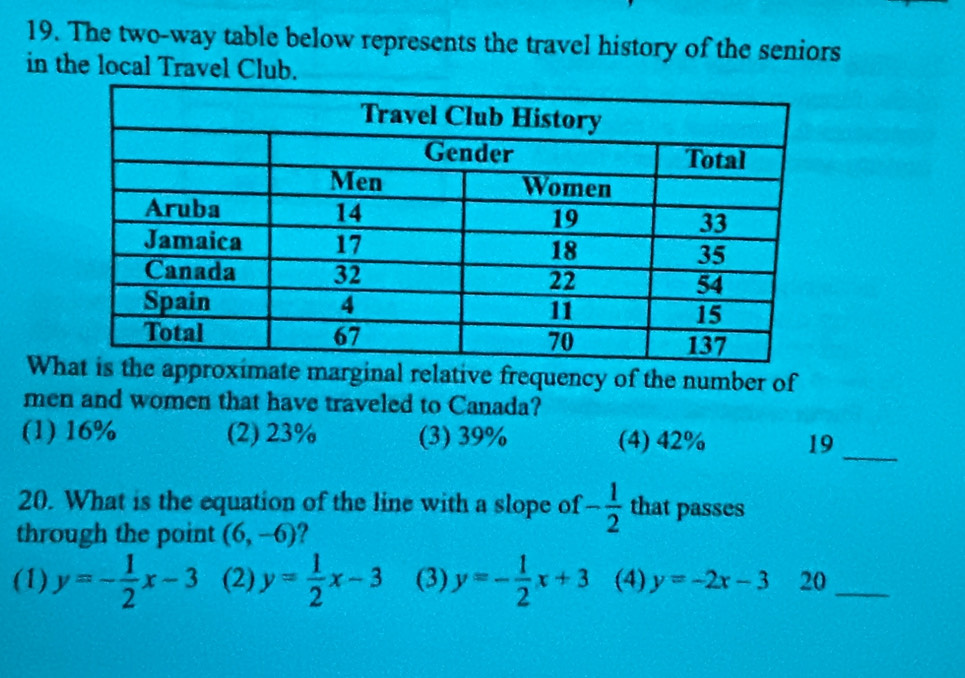 The two-way table below represents the travel history of the seniors
in the local Travel Club.
Whginal relative frequency of the number of
men and women that have traveled to Canada?
(1) 16% (2) 23% (3) 39% (4) 42% 19
_
20. What is the equation of the line with a slope of - 1/2  that passes
through the point (6,-6) ?
(1) y=- 1/2 x-3 (2) y= 1/2 x-3 (3) y=- 1/2 x+3 (4) y=-2x-3 20_