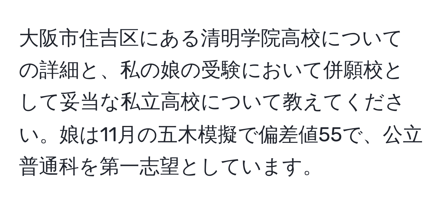 大阪市住吉区にある清明学院高校についての詳細と、私の娘の受験において併願校として妥当な私立高校について教えてください。娘は11月の五木模擬で偏差値55で、公立普通科を第一志望としています。