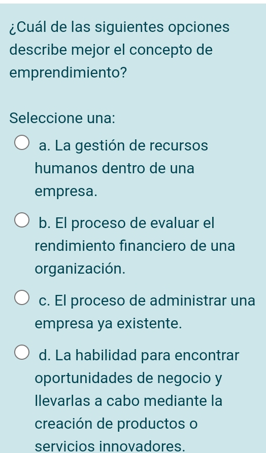 ¿Cuál de las siguientes opciones
describe mejor el concepto de
emprendimiento?
Seleccione una:
a. La gestión de recursos
humanos dentro de una
empresa.
b. El proceso de evaluar el
rendimiento financiero de una
organización.
c. El proceso de administrar una
empresa ya existente.
d. La habilidad para encontrar
oportunidades de negocio y
llevarlas a cabo mediante la
creación de productos o
servicios innovadores.