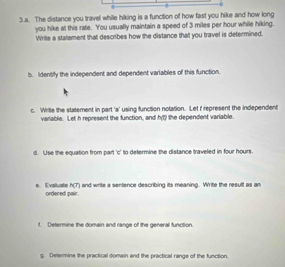 The distance you travel while hiking is a function of how fast you hike and how long 
you hike at this rate. You usually maintain a speed of 3 miles per hour while hiking. 
Write a statement that describes how the distance that you travel is determined. 
b. Identify the independent and dependent variables of this function. 
c. Write the statement in part ‘a' using function notation. Let t represent the independent 
variable. Let h represent the function, and h(t) the dependent variable. 
d. Use the equation from part 'c' to determine the distance traveled in four hours. 
e. Evaluate h(7) and write a sentence describing its meaning. Write the result as an 
ordered pair. 
f. Determine the domain and range of the general function. 
g. Determine the practical domain and the practical range of the function.