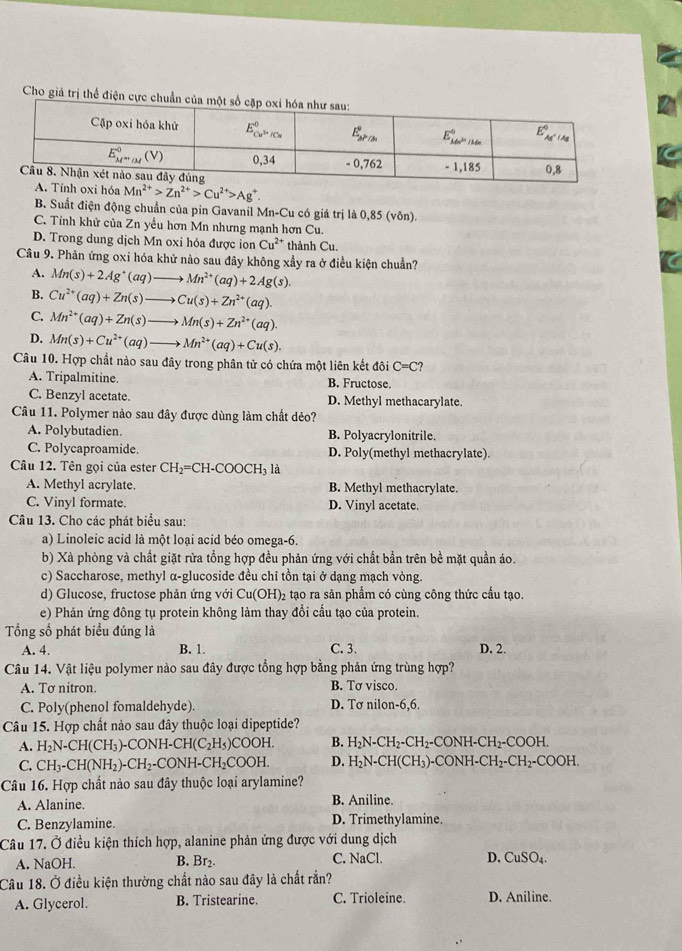 Cho giá trị thể điện cực
Mn^(2+)>Zn^(2+)>Cu^(2+)>Ag^+.
B. Suất điện động chuẩn của pin Gavanil Mn-Cu có giá trị là 0,85 (vôn).
C. Tính khử của Zn yều hơn Mn nhưng mạnh hơn Cu.
D. Trong dung dịch Mn oxi hóa được ion Cu^(2+) thành Cu.
Câu 9. Phản ứng oxi hóa khử nào sau đây không xẩy ra ở điều kiện chuẩn?
A. Mn(s)+2Ag^+(aq)- Mn^(2+)(aq)+2Ag(s).
B. Cu^(2+)(aq)+Zn(s)to Cu(s)+Zn^(2+)(aq).
C. Mn^(2+)(aq)+Zn(s)to Mn(s)+Zn^(2+)(aq).
D. Mn(s)+Cu^(2+)(aq)to Mn^(2+)(aq)+Cu(s).
Câu 10. Hợp chất nào sau đây trong phân tử có chứa một liên kết đôi ở C=C
A. Tripalmitine. B. Fructose.
C. Benzyl acetate. D. Methyl methacarylate.
Câu 11. Polymer nào sau đây được dùng làm chất dẻo?
A. Polybutadien. B. Polyacrylonitrile.
C. Polycaproamide. D. Poly(methyl methacrylate).
Câu 12. Tên gọi của ester CH_2=CH-COOCH_3 là
A. Methyl acrylate. B. Methyl methacrylate.
C. Vinyl formate. D. Vinyl acetate.
Câu 13. Cho các phát biểu sau:
a) Linoleic acid là một loại acid béo omega-6.
b) Xà phòng và chất giặt rửa tổng hợp đều phản ứng với chất bằn trên bề mặt quần áo.
c) Saccharose, methyl α-glucoside đều chỉ tồn tại ở dạng mạch vòng.
d) Glucose, fructose phản ứng với Cu(OH)₂ tạo ra sản phẩm có cùng công thức cầu tạo.
e) Phản ứng đông tụ protein không làm thay đổi cầu tạo của protein.
Tổng số phát biểu đúng là
A. 4. B. 1. C. 3. D. 2.
Câu 14. Vật liệu polymer nào sau đây được tổng hợp bằng phản ứng trùng hợp?
A. Tơ nitron. B. Tơ visco.
C. Poly(phenol fomaldehyde). D. Tơ nilon-6,6.
Câu 15. Hợp chất nào sau đây thuộc loại dipeptide?
A. H_2N-CH(CH_3)-CONH-CH(C_2H_5)COOH. B. H_2N-CH_2-CH_2 - C O  H -C H ₂ - 00 H.
C. CH_3-CH(NH_2)-CH_2-CONH-CH_2COOH. D. H_2N-CH(CH_3) -C( )NH-CH_2-CH_2-COOH
Câu 16. Hợp chất nào sau đây thuộc loại arylamine?
A. Alanine. B. Aniline.
C. Benzylamine. D. Trimethylamine.
Câu 17. Ở điều kiện thích hợp, alanine phản ứng được với dung dịch
A. NaOH. B. Br₂. C. NaCl. D. CuSO₄.
Câu 18. Ở điều kiện thường chất nào sau đây là chất rắn?
A. Glycerol. B. Tristearine. C. Trioleine. D. Aniline.