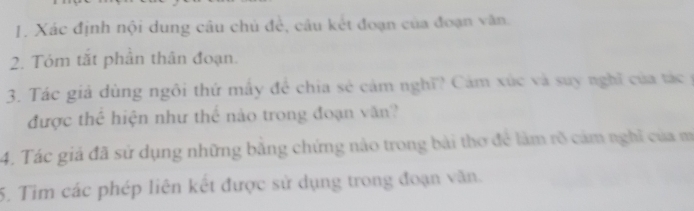 Xác định nội dung câu chủ để, câu kết đoạn của đoạn văn. 
2. Tóm tắt phần thân đoạn. 
3. Tác giả dùng ngôi thứ mây để chia sẻ cảm nghĩ? Cảm xúc và suy nghĩ của tác y 
được thể hiện như thể nào trong đoạn văn? 
4. Tác giả đã sử dụng những bằng chứng nảo trong bài thơ để làm rõ cảm nghĩ của m 
5. Tim các phép liên kết được sử dụng trong đoạn văn.