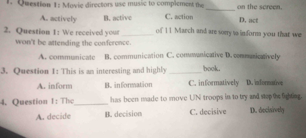 Movie directors use music to complement the _on the screen.
A. actively B. active C. action D. act
2. Question 1: We received your_
of 11 March and are sorry to inform you that we
won't be attending the conference.
A. communicate B. communication C. communicative D. communicatively
3. Question 1: This is an interesting and highly _book.
A. inform B. information C. informatively D. informative
4. Question 1: The_ has been made to move UN troops in to try and stop the fighting.
A. decide B. decision C. decisive D. decisively