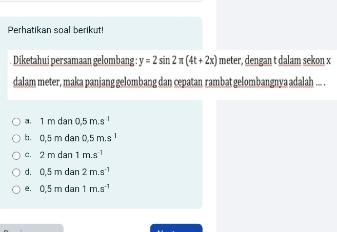 Perhatikan soal berikut!
Diketahui persamaan gelombang : y=2sin 2π (4t+2x) meter, dengan t dalam sekon x
dalam meter, maka panjang gelombang dan cepatan rambat gelombangnya adalah ... .
a. 1 m dan 0,5m.s^(-1)
b. 0,5 m dan 0,5m.s^(-1)
c. 2 m dan 1m.s^(-1)
d. 0,5 m dan 2m.s^(-1)
e. 0,5 m dan 1m.s^(-1)