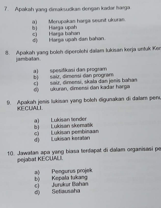 Apakah yang dimaksudkan dengan kadar harga.
a) Merupakan harga seunit ukuran.
b) Harga upah
c) Harga bahan
d) Harga upah dan bahan.
8. Apakah yang boleh diperolehi dalam lukisan kerja untuk Ker
jambatan.
a) spesifikasi dan program
b) saiz, dimensi dan program
c) saiz, dimensi, skala dan jenis bahan
d) ukuran, dimensi dan kadar harga
9. Apakah jenis lukisan yang boleh digunakan di dalam penu
KECUALI.
a) Lukisan tender
b) Lukisan skematik
c) Lukisan pembinaan
d) Lukisan keratan
10. Jawatan apa yang biasa terdapat di dalam organisasi pe
pejabat KECUALI.
a) Pengurus projek
b) Kepala tukang
c) Jurukur Bahan
d) Setiausaha