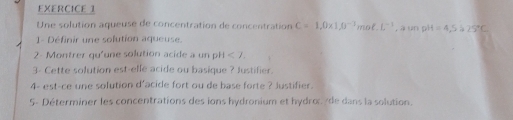 Une solution aqueusé de concentration de concentration C=1,0* 1, 0^(-1)mol. L^(-1) , à un pH=4,5 a 25°C
- Définir une solution aqueuse. 
2- Montrer qu'une solution acide a un pH<7</tex>. 
3- Cette solution est-elfe acide ou basique ? Justifier. 
4- est-ce une solution d'acide fort ou de base forte ? Justifier. 
5- Déterminer les concentrations des ions hydronium et hydror de dans la solution.