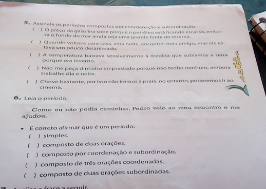 Assinale os períodos compostos por coordenação e subordinação.
( ) O preço da gasolina sobe porque o petrôleo está ficando escasso, embo
ra o fundo do mar ainda seja uma grande fonte de reserva.
 ) Quando voltava para casa, esta noite, encontrel meu amigo, mas ele es
tava um pouco desanimado.
 ) A temperatura baixava sensivelmente à medida que subíamos a serra
porque era inverno.
( ) Não me peça dinheiro emprestado porque não tenho nenhum, embora
trabalhe dia e noite.
( ) Chove bastante, por isso não iremos à praia; no entanto, poderemos ir ao
cinema.
6. Leia o período.
Como eu não podia caminhar, Pedro veio ao meu encontro e me
ajudou.
É correto afirmar que é um período:
 ) simples.
 ) composto de duas orações.
 ) composto por coordenação e subordinação.
( ) composto de três orações coordenadas.
( ) composto de duas orações subordinadas.
reauir