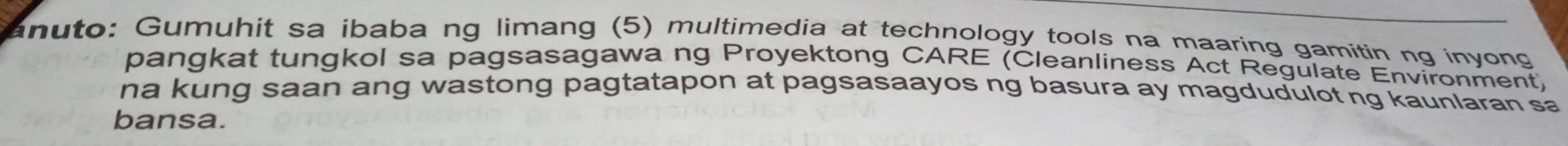 anuto: Gumuhit sa ibaba ng limang (5) multimedia at technology tools na maaring gamitin ng inyong 
pangkat tungkol sa pagsasagawa ng Proyektong CARE (Cleanliness Act Regulate Environment) 
na kung saan ang wastong pagtatapon at pagsasaayos ng basura ay magdudulot ng kaunlaran sa 
bansa.