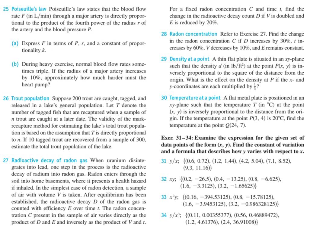 Poiseuille's law Poiseuille's law states that the blood flow For a fixed radon concentration C and time t, find the
rate F (in L/min) through a major artery is directly propor- change in the radioactive decay count D if V is doubled and
tional to the product of the fourth power of the radius r of E is reduced by 20%.
the artery and the blood pressure P.
28 Radon concentration Refer to Exercise 27. Find the change
(a) Express F in terms of P, r, and a constant of propor- in the radon concentration C if D increases by 30%, t in-
tionality k. creases by 60%, V decreases by 10%, and E remains constant.
29 Density at a point A thin flat plate is situated in an xy-plane
(b) During heavy exercise, normal blood flow rates some- such that the density d (inlb/ft^2) at the point P(x,y) is in-
times triple. If the radius of a major artery increases versely proportional to the square of the distance from the
by 10%, approximately how much harder must the origin. What is the effect on the density at P if the x- and
heart pump? y-coordinates are each multiplied by  1/3 
26 Trout population Suppose 200 trout are caught, tagged, and 30 Temperature at a point A flat metal plate is positioned in an
released in a lake's general population. Let T denote the xy-plane such that the temperature T(in°C) at the point
number of tagged fish that are recaptured when a sample of (x,y) is inversely proportional to the distance from the ori-
n trout are caught at a later date. The validity of the mark- gin. If the temperature at the point P(3,4) is 20°C , find the
recapture method for estimating the lake’s total trout popula- temperature at the point Q(24,7).
tion is based on the assumption that T is directly proportional
to n. If 10 tagged trout are recovered from a sample of 300, Exer. 31-34: Examine the expression for the given set of
estimate the total trout population of the lake. data points of the form (x,y). Find the constant of variation
and a formula that describes how y varies with respect to x.
27 Radioactive decay of radon gas When uranium disinte- 31y/x; (0.6,0.72),(1.2,1.44),(4.2,5.04),(7.1,8.52),
grates into lead, one step in the process is the radioactive (9.3,11.16)
decay of radium into radon gas. Radon enters through the
soil into home basements, where it presents a health hazard 32xy;  (0.2,-26.5),(0.4,-13.25),(0.8,-6.625),
if inhaled. In the simplest case of radon detection, a sample
(1.6,-3.3125),(3.2,-1.65625)
of air with volume V is taken. After equilibrium has been 33x^2y; (0.16,-394.53125),(0.8,-15.78125),
established, the radioactive decay D of the radon gas is
(1.6,-3.9453125),(3.2,-0.986328125)
counted with efficiency E over time t. The radon concen-
tration C present in the sample of air varies directly as the 34y/x^3; (0.11,0.00355377),(0.56,0.46889472),
product of D and E and inversely as the product of V and t. (1.2,4.61376),(2.4,36.91008)