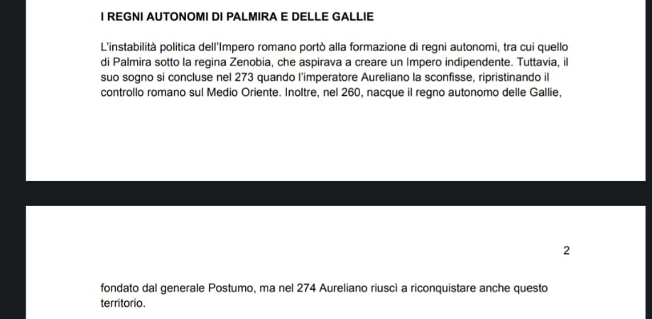 REGNI AUTONOMI DI PALMIRA E DELLE GALLIE 
L'instabilità politica dell'Impero romano portò alla formazione di regni autonomi, tra cui quello 
di Palmira sotto la regina Zenobia, che aspirava a creare un Impero indipendente. Tuttavia, il 
suo sogno si concluse nel 273 quando l’imperatore Aureliano la sconfisse, ripristinando il 
controllo romano sul Medio Oriente. Inoltre, nel 260, nacque il regno autonomo delle Gallie, 
2 
fondato dal generale Postumo, ma nel 274 Aureliano riuscì a riconquistare anche questo 
territorio.