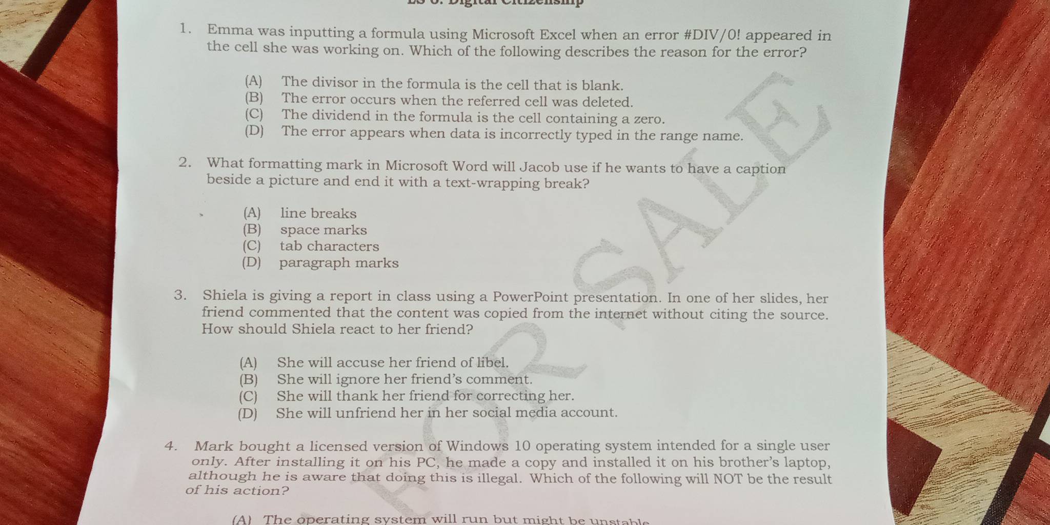 Emma was inputting a formula using Microsoft Excel when an error #DIV/0! appeared in
the cell she was working on. Which of the following describes the reason for the error?
(A) The divisor in the formula is the cell that is blank.
(B) The error occurs when the referred cell was deleted.
(C) The dividend in the formula is the cell containing a zero.
(D) The error appears when data is incorrectly typed in the range name.
2. What formatting mark in Microsoft Word will Jacob use if he wants to have a caption
beside a picture and end it with a text-wrapping break?
(A) line breaks
(B) space marks
(C) tab characters
(D) paragraph marks
3. Shiela is giving a report in class using a PowerPoint presentation. In one of her slides, her
friend commented that the content was copied from the internet without citing the source.
How should Shiela react to her friend?
(A) She will accuse her friend of libel.
(B) She will ignore her friend’s comment.
(C) She will thank her friend for correcting her.
(D) She will unfriend her in her social media account.
4. Mark bought a licensed version of Windows 10 operating system intended for a single user
only. After installing it on his PC, he made a copy and installed it on his brother's laptop,
although he is aware that doing this is illegal. Which of the following will NOT be the result
of his action?
(A) The operating system will run but might be unstable