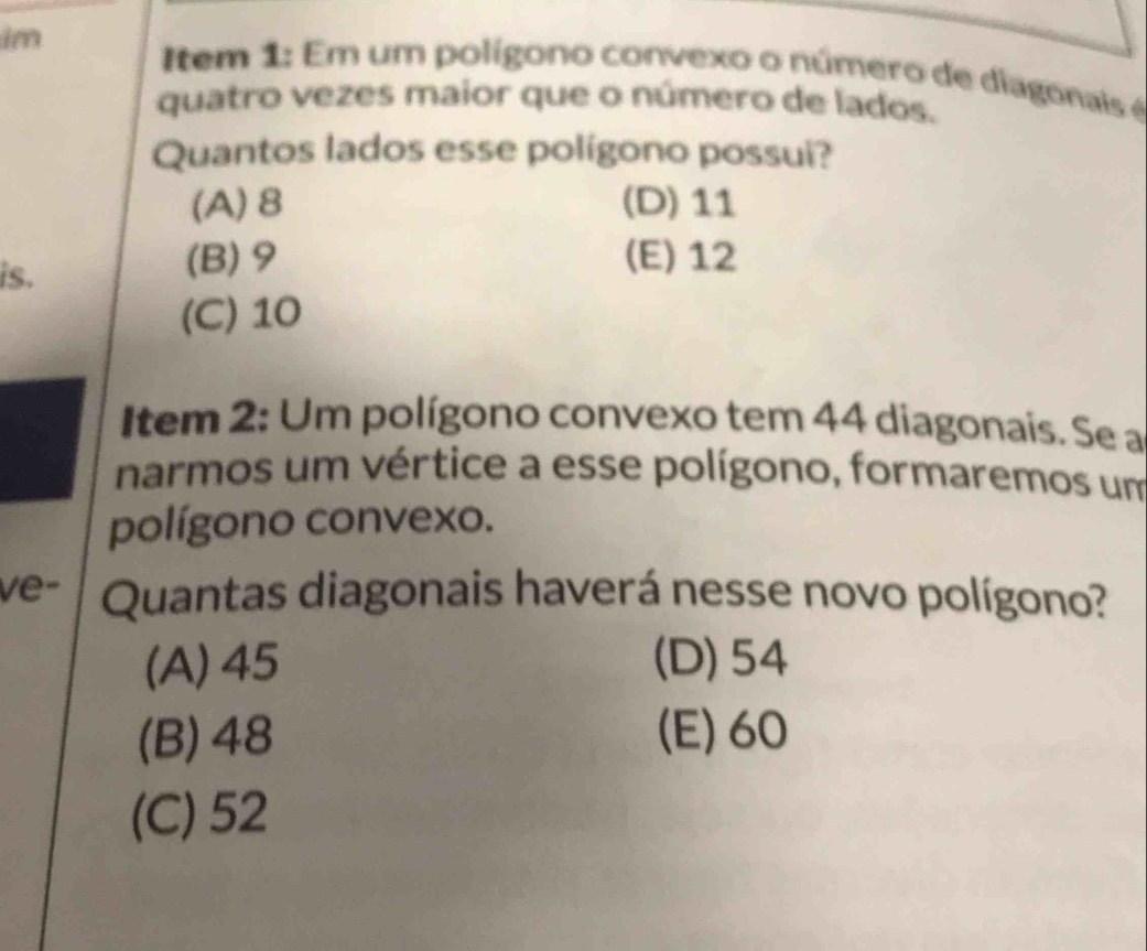 im I tem 1: Em um polígono convexo o número de diagonais é
quatro vezes maior que o número de lados.
Quantos lados esse polígono possui?
(A) 8 (D) 11
is.
(B) 9 (E) 12
(C) 10
Item 2: Um polígono convexo tem 44 diagonais. Se a
narmos um vértice a esse polígono, formaremos um
polígono convexo.
ve- Quantas diagonais haverá nesse novo polígono?
(A) 45 (D) 54
(B) 48 (E) 60
(C) 52