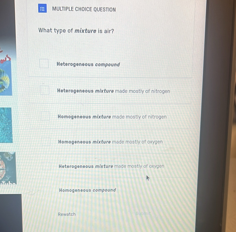 QUESTION
What type of mixture is air?
Heterogeneous compound
Heterogeneous mixture made mostly of nitrogen
Homogeneous mixture made mostly of nitrogen
Homogeneous mixture made mostly of oxygen
Heterogeneous mixture made mostly of oxygen

Homogeneous compound
Rewatch Submit