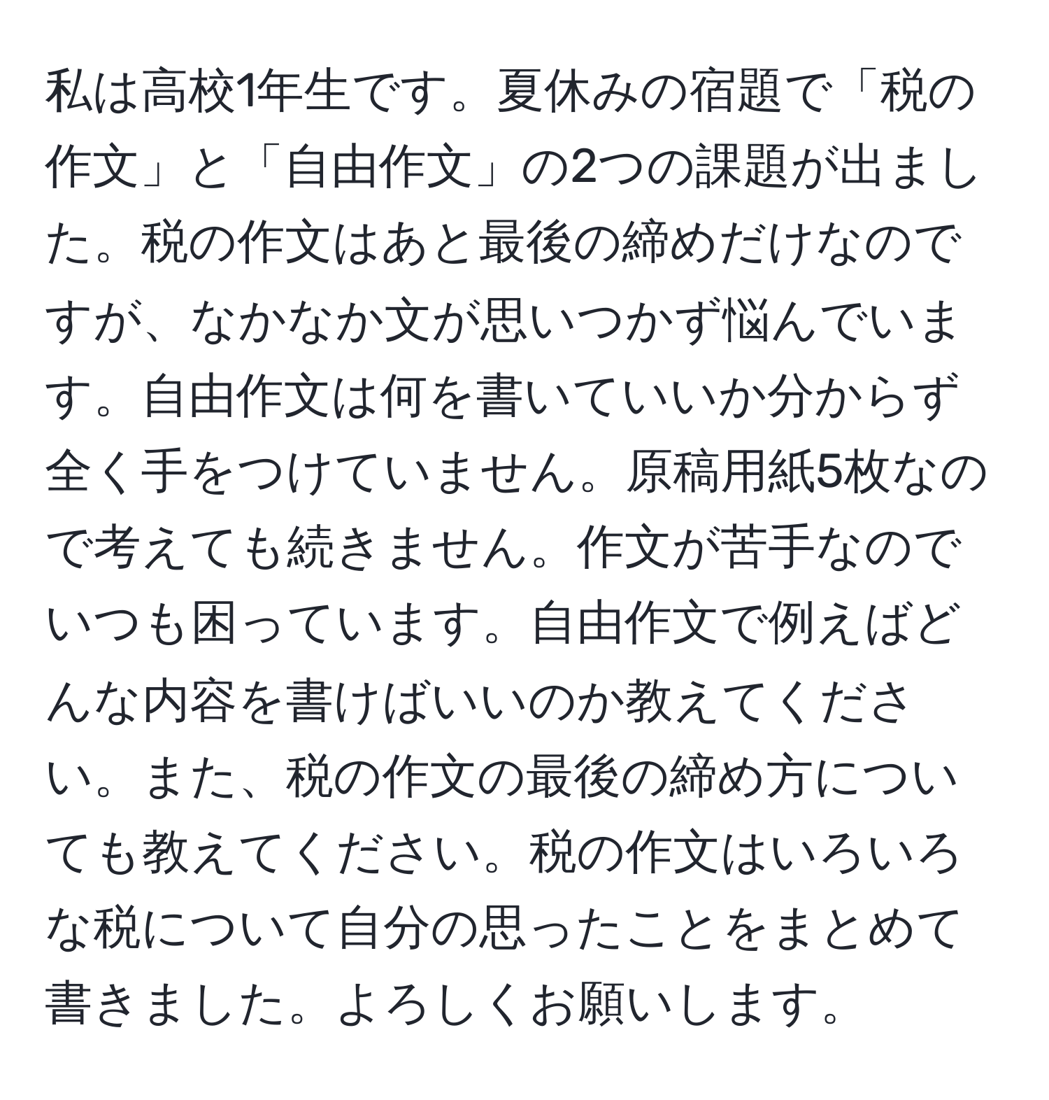 私は高校1年生です。夏休みの宿題で「税の作文」と「自由作文」の2つの課題が出ました。税の作文はあと最後の締めだけなのですが、なかなか文が思いつかず悩んでいます。自由作文は何を書いていいか分からず全く手をつけていません。原稿用紙5枚なので考えても続きません。作文が苦手なのでいつも困っています。自由作文で例えばどんな内容を書けばいいのか教えてください。また、税の作文の最後の締め方についても教えてください。税の作文はいろいろな税について自分の思ったことをまとめて書きました。よろしくお願いします。