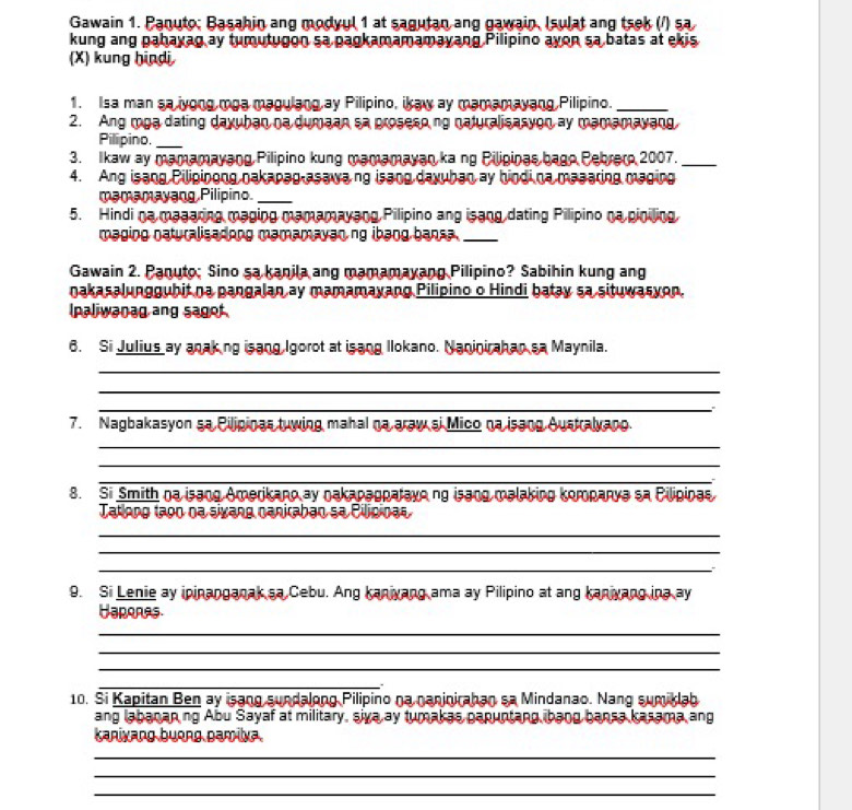 Gawain 1. Panuto; Basahin ang modyul 1 at sagutan ang gawain, Isulat ang tsek (/) sa
kung ang pahayag ay tumutugon sa pagkamamamayang Pilipino ayon sa batas at ekis
(X) kung hindi
1. Isa man sa iyong moa magulang ay Pilipino, ikaw ay mamamayang Pilipino._
2. Ang mga dating dayuhan na dumaan sa proseso ng naturalisasyon ay mamamayang
Pilipino._
3. Ikaw ay mamamayang Pilipino kung mamamayan ka ng Pilipinas bago Pebrero 2007._
4. Ang isang Pilipinong nakapag asawang isang daxuban ay bindi na masaring maging
mamamayang Pilipino._
5. Hindi na magaring maging mamamayang Pilipino ang isang dating Pilipino na piniling
maging naturalisadong mamamayan ng ibang bansa ._
Gawain 2. Panuto; Sino sa kanila ang mamamayang Pilipino? Sabihin kung ang
nakasalunggubit na pangalan ay mamamayang Pilipino o Hindi batay sa situwasyon.
lpaliwanag ang sagot 
6. Si Julius ay anaking isang Igorot at isang Ilokano. Naninirahan sa Maynila.
_
_
_
∴
7. Nagbakasyon sa Pilipinas tuwing mahal na araw si Mico na isang Australyano.
_
_
_
8. Si Smith na isang Amerikano ay oakapagpatayo ng isang malaking kompanya sa Bilipinas
Tatlong tago na sivang naniraban sa Cilipinas
_
_
_
9. Si Lenie ay ipinanganak sa Cebu. Ang kaniyang ama ay Pilipino at ang kaniyang ina ay
Hapones
_
_
_
_
10. Si Kapitan Ben ay isang sundalong Pilipino na naninirahan sa Mindanao. Nang sumiklab
ang labanan ng Abu Sayaf at military, siva ay tumakas papuntang bang bansa kasama ang
Kanixang buong pamilya.
_
_
_