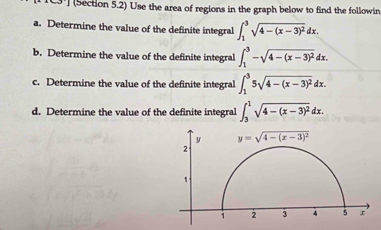 TC3'] (Section 5.2) Use the area of regions in the graph below to find the followin
a. Determine the value of the definite integral ∈t _1^(3sqrt(4-(x-3)^2))dx.
b. Determine the value of the definite integral ∈t _1^(3-sqrt(4-(x-3)^2))dx.
c. Determine the value of the definite integral ∈t _1^(35sqrt(4-(x-3)^2))dx.
d. Determine the value of the definite integral ∈t _3^(1sqrt(4-(x-3)^2))dx.