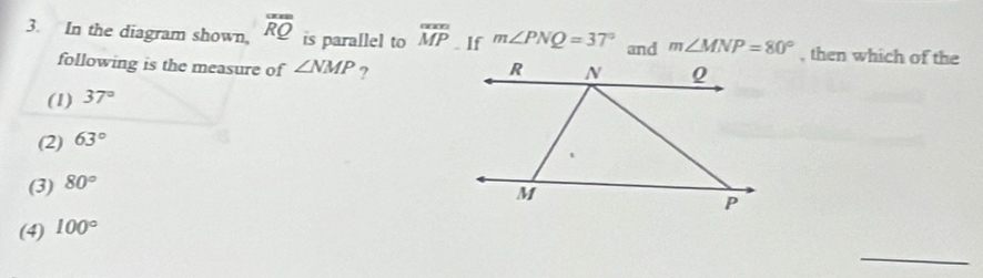 In the diagram shown, overline RQ is para[lel to overline MP. If m∠ PNQ=37° and m∠ MNP=80° , then which of the
following is the measure of ∠ NMP ?
(1) 37°
(2) 63°
(3) 80°
(4) 100°
_