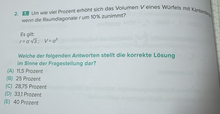 Kh Um wie viel Prozent erhöht sich das Volumen V eines Würfels mit Kantenlänge
wenn die Raumdiagonale r um 10% zunimmt?
Es gilt:
r=asqrt(3); V=a^3
Welche der folgenden Antworten stellt die korrekte Lösung
im Sinne der Fragestellung dar?
(A) 11,5 Prozent
(B) 25 Prozent
(C) 28,75 Prozent
(D) 33,1 Prozent
(E) 40 Prozent