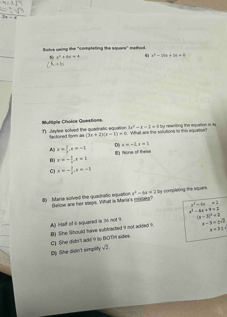 3x-4
Solve using the “completing the square” method.
5) x^2+6x=4
6) x^2-10x+16=0
Multiple Choice Questions.
7) Jaylee solved the quadratic equation 3x^2-x-2=0 by rewriting the equation in its
factored form as (3x+2)(x-1)=0. What are the solutions to this equation?
A) x= 2/3 , x=-1
D) x=-2, x=1
E) None of these
B) x=- 2/3 , x=1
C) x=- 3/2 , x=-1
8) Maria solved the quadratic equation x^2-6x=2 by completing the square.
Below are her steps. What is Maria's mistake?
x^2-6x=2
x^2-6x+9=2
(x-3)^2=2
A) Half of 6 squared is 36 not 9.
x-3=± sqrt(2)
B) She Should have subtracted 9 not added 9.
x=3± sqrt()
C) She didn't add 9 to BOTH sides.
D) She didn't simplify sqrt(2).