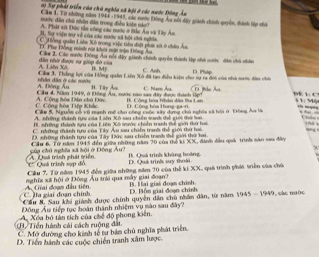 te giải thứ hai.
a) Sự phát triển của chủ nghĩa xã hội ở các nước Đông Âu
Câu 1. Từ những năm 1944 -1945, các nước Đông Âu nổi đậy giánh chính quyền, thành lập nhà
nước dân chú nhân dân trong điều kiện não?
A. Phát xít Đức tần công các nước ở Bắc Âu và Tây Âu.
B. Sự viện trợ về của các nước xã hội chủ nghĩa.
C. Hồng quân Liên Xô trong việc tiểu điệt phát xít ở châu Âu.
D. Phe Đông minh rút khôi mật trận Đông Au.
Cầu 2, Các nước Đông Âu nổi đậy giành chính quyền thành lập nhà nước dân chú nhân
dân nhớ được sự giúp đở của
A. Liên Xô B. Mỹ. C. Anh. D. Pháp.
Cầu 3. Thắng lợi của Hồng quân Liên Xô đã tạo điều kiện cho sự ra đời của nhà nước dân chú
nhân dân ở các nước
A. Đồng Âu B. Tây Âu. C. Nam Âu. D. Bắc Âu.  Đề L C
Câu 4, Năm 1949, ở Đông Âu, nước nào sau đây được thành lập?
A. Cộng hòa Dân chú Đức.  B. Cộng hòa Nhân dân Ba Lan.
4  1: Một
C. Cộng hòa Tiệp Khắc. D. Cộng hòa Hung-ga-ri. ch mạng
Cầâu 5. Nguồn cổ vũ mạnh mẽ cho công cuộc xây dựng chú nghĩa xã hội ở Đông Âu là
n dại, nã
A. những thành tựu của Liên Xô sau chiến tranh thế giới thứ hai. Chiến t
B. những thành tựu của Liên Xô trước chiến tranh thế giới thứ hai. (thể k
C. những thành tựu của Tây Âu sau chiến tranh thế giới thứ hai. ng y
D. những thành tựu của Tây Đức sau chiến tranh thế giới thứ hai.
Cầu 6. Từ năm 1945 đến giữa những năm 70 của thể ki XX, đánh đấu quá trình nào sau đây
của chủ nghĩa xã hội ở Đông Âu?
x
A. Quá trình phát triển. B. Quá trình khủng hoàng.
C. Quá trình sụp đồ. D. Quá trình suy thoái.
Cầu 7. Từ năm 1945 đến giữa những năm 70 của thế kỉ XX, quá trình phát triển của chủ
nghĩa xã hội ở Đông Âu trải qua mấy giai đoạn?
A Giai đoạn đầu tiên. B. Hại giai đoạn chính.
C. Ba giai đoạn chính. D. Bốn giai đoạn chính
*Câu 8. Sau khi giành được chính quyền dân chủ nhân dân, từ năm 1945 - 1949, các nước
Đông Âu tiếp tục hoàn thành nhiệm vụ nào sau đây?
A Xóa bỏ tân tích của chế độ phong kiến.
B) Tiến hành cải cách ruộng đất.
C. Mở đường cho kinh tế từ bản chủ nghĩa phát triển.
D. Tiến hành các cuộc chiến tranh xâm lược.