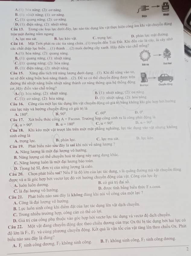 A.(1) hóa năng; (2): cơ năng
B. (1). nhiệt năng; (1): cơ năng Nhiệt
Dn
C. (1): quang năng; (2): cơ năng
D. (1): điện năng; (2): nhiệt năng.
Cầu 13. Trong các loại lực dưới đây, lực nào tác dụng lên vật thực hiện công âm khi vật chuyên động
trên mật đường năm ngang
A. lực ma sát B. lực kéo vật C. trọng lực D. phân lực mật đường.
Cầu 14. Mặt Trời phát ra các tia sáng chứa...(1) truyền đến Trái Đất. Khi đến các là cây, là cây nhờ
các chất điệp lục biển …(1) thành …(2) nuôi dưỡng cây xanh. Hãy điễn vào chỗ trồng?
A.(1): hóa năng; (2): quang năng.
B. (1): quang năng; (1): nhiệt năng
C. (1): quang năng; (2): hóa năng lile xa ink họt
D. (1): điện năng; (2): nhiệt năng.
Câu 15. Xăng dầu tích trữ năng lượng dưới dạng...(1). Khi đổ xãng vào xe,
xe sẽ đốt xăng biển hoá năng thành..(2). Để xe có thể chuyển động được trên
đường thì nhiệt năng biển nhiệt năng thành cơ năng thông qua hệ thống động Huà họr
cơ, Hãy điễn vào chỗ trống? Chuyến động
A.(1): hóa năng; (2): nhiệt năng. B. (1): nhiệt năng; (2): cơ năng
C. (1): cơ năng; (2): hóa năng. D. (1): nhiệt năng; (2): hóa năng
Câu 16. Công của một lực tác dụng lên vật chuyển động có giá trị bằng không khi góc hợp bởi hướng
của lực này và hướng chuyển động có giá trị là
A. 180°. B. 90°. C. 60°. D. 0°.
Câu 17. Xét biểu thức công A=I Escosα. Trường hợp công sinh ra là công phát động là
A. alpha >90°. B. alpha =180° C. alpha <90°. D. alpha =90°.
Câu 18. Khi kéo một vật trượt lên trên một mặt phẳng nghiêng, lực tác dụng vào vật nhưng không
sinh công là
A. trọng lực. B. phàn lực. C. lực ma sát D. lực kéo.
Câu 19. Phát biểu nào sau đây là sai khi nói về năng lượng ?
A. Năng lượng là một đại lượng vô hướng.
B. Năng lượng có thể chuyển hoá tử dạng này sang dạng khác.
C. Năng lượng luôn là một đại lượng bảo toàn.
D. Trong hệ SI, đơn vị của năng lượng là calo.
Cầu 20. Chọn phát biểu sai? Nếu F là độ lớn của lực tác dụng, s là quảng đường mà vật chuyển động
được và α là góc hợp bởi vectơ lực đó với hướng chuyển động của vật. Công của lực ây
A. luôn luôn dương, B. có giā trị đại số.
C. là đại lượng vô hướng. D. được tính bằng biểu thức F.s.cosa.
Câu 21. Phát biểu nào sau đây là không đúng khi nói về công của một lực ?
A. Công là đại lượng vô hướng
B. Lực luôn sinh công khi điểm đặt của lực tác dụng lên vật dịch chuyển.
C. Trong nhiều trưởng hợp, công cán có thể có lợi.
D. Giá trị của công phụ thuộc vào góc hợp bởi vectơ lực tác dụng và vectơ độ dịch chuyển.
Câu 22. Một vật đang chuyển động dọc theo chiều dương của trục Ox thỉ bị tác dụng bởi hai lực có
độ lớn là F_1,F_2 và củng phương chuyển động. Kết quả là vận tốc của vật tăng lên theo chiều Ox. Phát
biểu nào sau đây là đúng?
A. F_1 sinh công dương, F_2 khōng sinh công. B. F_1 không sinh công, F_2 sinh công dương
2