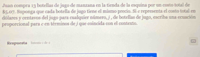 Juan compra 13 botellas de jugo de manzana en la tienda de la esquina por un costo total de
$5.07. Suponga que cada botella de jugo tiene el mismo precio. Si c representa el costo total en 
dólares y centavos del jugo para cualquier número, j , de botellas de jugo, escriba una ecuación 
proporcional para c en términos de j que coincida con el contexto. 
Respuesta Intento 1 de 2